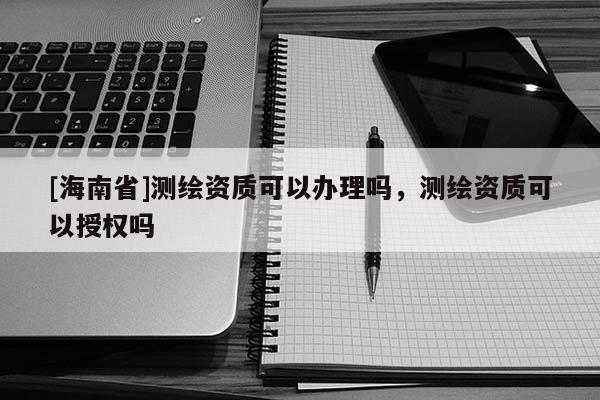[海南省]測繪資質可以辦理嗎，測繪資質可以授權嗎