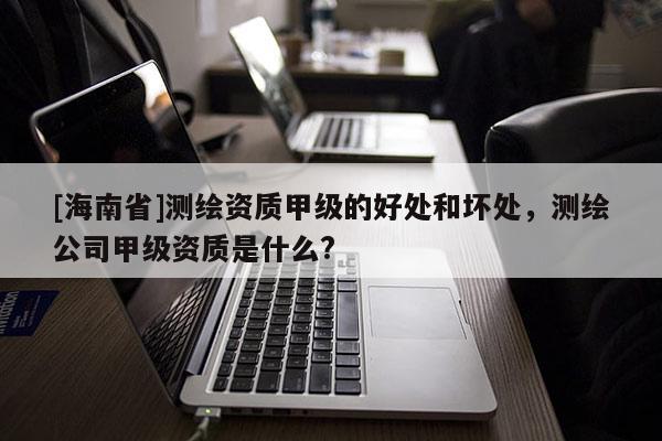 [海南省]測繪資質(zhì)甲級的好處和壞處，測繪公司甲級資質(zhì)是什么?