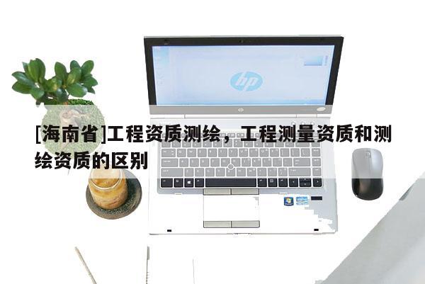 [海南省]工程資質(zhì)測繪，工程測量資質(zhì)和測繪資質(zhì)的區(qū)別