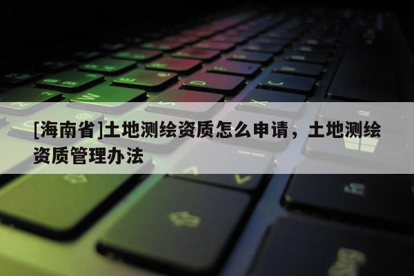 [海南省]土地測繪資質怎么申請，土地測繪資質管理辦法