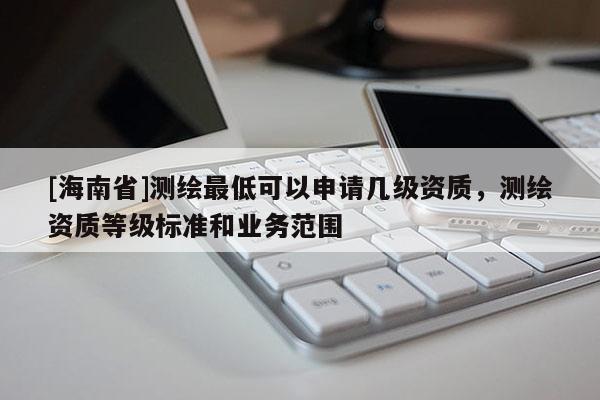 [海南省]測繪最低可以申請幾級資質(zhì)，測繪資質(zhì)等級標(biāo)準(zhǔn)和業(yè)務(wù)范圍