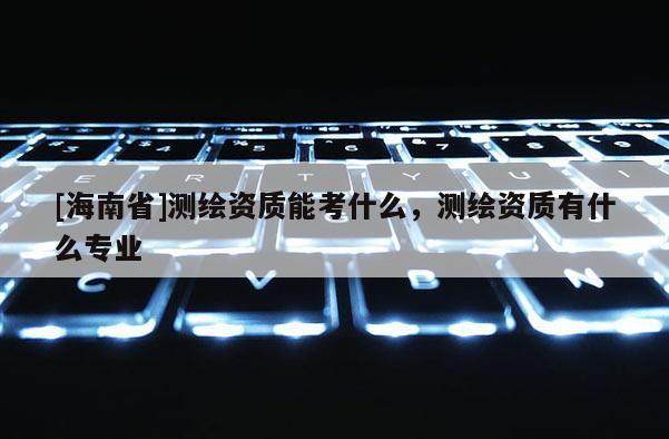 [海南省]測(cè)繪資質(zhì)能考什么，測(cè)繪資質(zhì)有什么專業(yè)