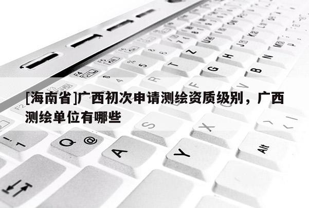 [海南省]廣西初次申請測繪資質級別，廣西測繪單位有哪些