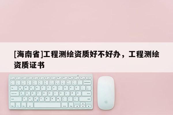 [海南省]工程測繪資質好不好辦，工程測繪資質證書