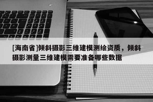 [海南省]傾斜攝影三維建模測繪資質，傾斜攝影測量三維建模需要準備哪些數據