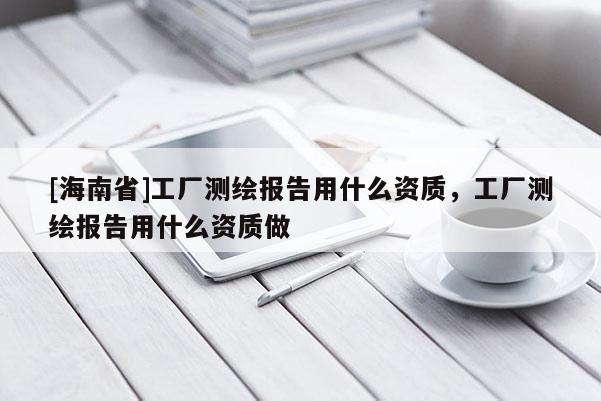 [海南省]工廠測繪報告用什么資質，工廠測繪報告用什么資質做