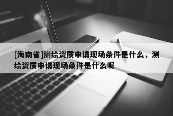 [海南省]測繪資質申請現場條件是什么，測繪資質申請現場條件是什么呢