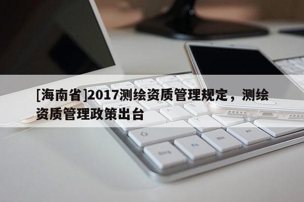 [海南省]2017測(cè)繪資質(zhì)管理規(guī)定，測(cè)繪資質(zhì)管理政策出臺(tái)
