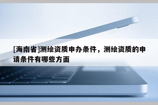 [海南省]測繪資質(zhì)申辦條件，測繪資質(zhì)的申請條件有哪些方面