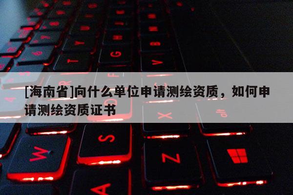 [海南省]向什么單位申請(qǐng)測繪資質(zhì)，如何申請(qǐng)測繪資質(zhì)證書