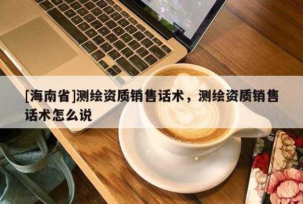 [海南省]測繪資質銷售話術，測繪資質銷售話術怎么說