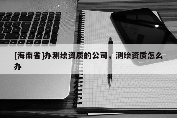 [海南省]辦測繪資質(zhì)的公司，測繪資質(zhì)怎么辦