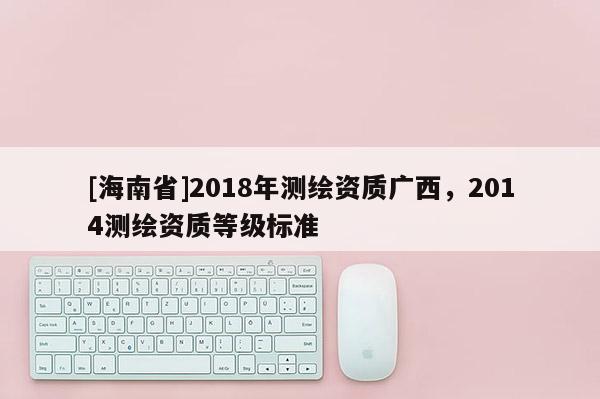 [海南省]2018年測繪資質(zhì)廣西，2014測繪資質(zhì)等級標(biāo)準(zhǔn)