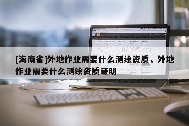 [海南省]外地作業(yè)需要什么測繪資質(zhì)，外地作業(yè)需要什么測繪資質(zhì)證明