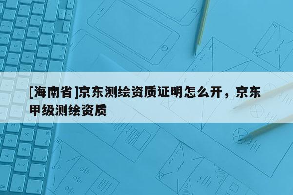 [海南省]京東測繪資質證明怎么開，京東 甲級測繪資質
