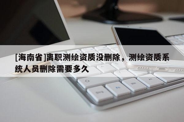 [海南省]離職測繪資質沒刪除，測繪資質系統人員刪除需要多久