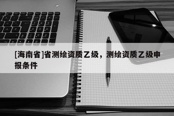 [海南省]省測繪資質乙級，測繪資質乙級申報條件