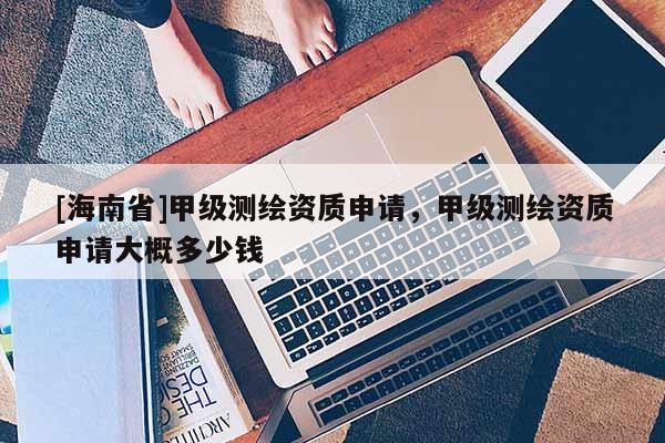 [海南省]甲級測繪資質申請，甲級測繪資質申請大概多少錢