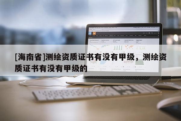 [海南省]測繪資質(zhì)證書有沒有甲級，測繪資質(zhì)證書有沒有甲級的