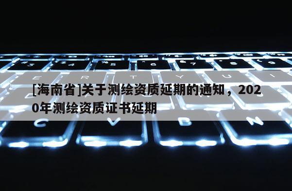 [海南省]關(guān)于測(cè)繪資質(zhì)延期的通知，2020年測(cè)繪資質(zhì)證書(shū)延期