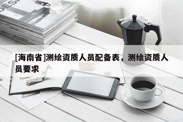 [海南省]測繪資質人員配備表，測繪資質人員要求