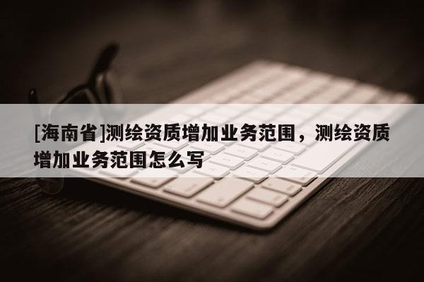 [海南省]測繪資質增加業務范圍，測繪資質增加業務范圍怎么寫