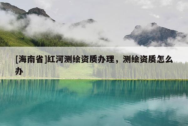 [海南省]紅河測繪資質辦理，測繪資質怎么辦