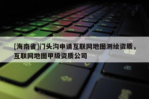 [海南省]門頭溝申請互聯網地圖測繪資質，互聯網地圖甲級資質公司