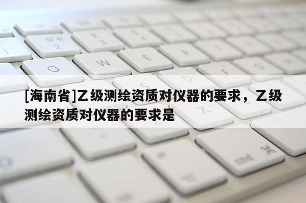 [海南省]乙級測繪資質對儀器的要求，乙級測繪資質對儀器的要求是