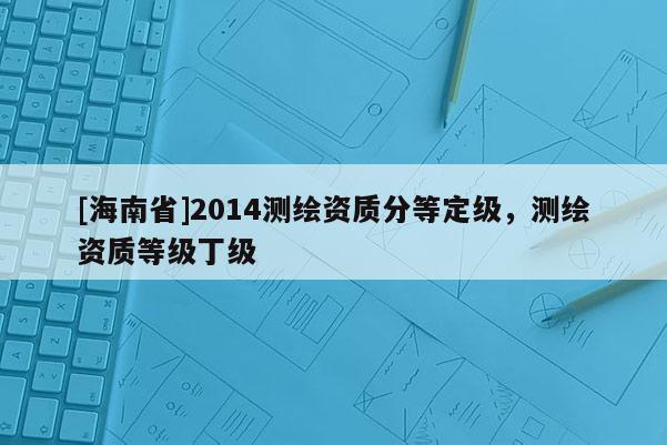 [海南省]2014測繪資質分等定級，測繪資質等級丁級