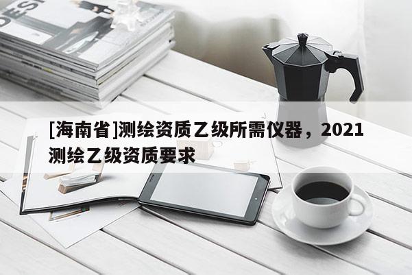 [海南省]測繪資質(zhì)乙級所需儀器，2021測繪乙級資質(zhì)要求