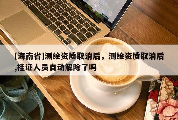 [海南省]測繪資質取消后，測繪資質取消后,掛證人員自動解除了嗎
