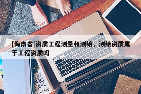 [海南省]資質工程測量和測繪，測繪資質屬于工程資質嗎