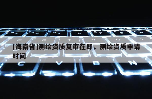 [海南省]測繪資質復審在即，測繪資質申請時間