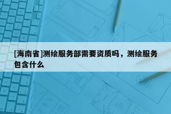 [海南省]測繪服務部需要資質嗎，測繪服務包含什么