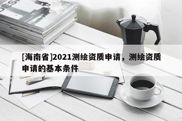 [海南省]2021測繪資質申請，測繪資質申請的基本條件