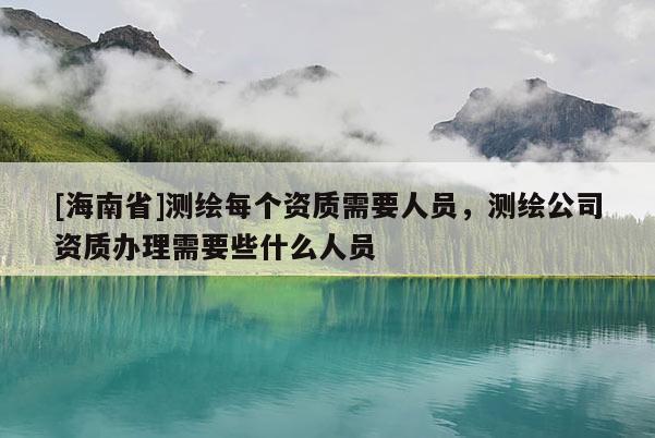 [海南省]測(cè)繪每個(gè)資質(zhì)需要人員，測(cè)繪公司資質(zhì)辦理需要些什么人員