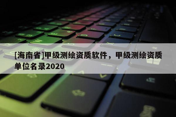[海南省]甲級測繪資質軟件，甲級測繪資質單位名錄2020
