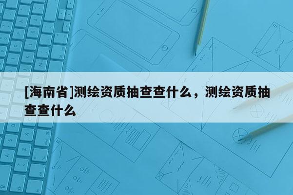 [海南省]測繪資質抽查查什么，測繪資質抽查查什么