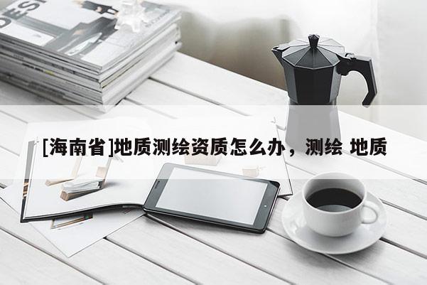 [海南省]地質測繪資質怎么辦，測繪 地質