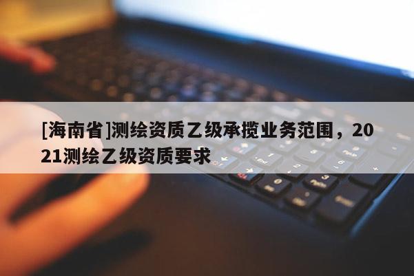 [海南省]測繪資質(zhì)乙級承攬業(yè)務范圍，2021測繪乙級資質(zhì)要求