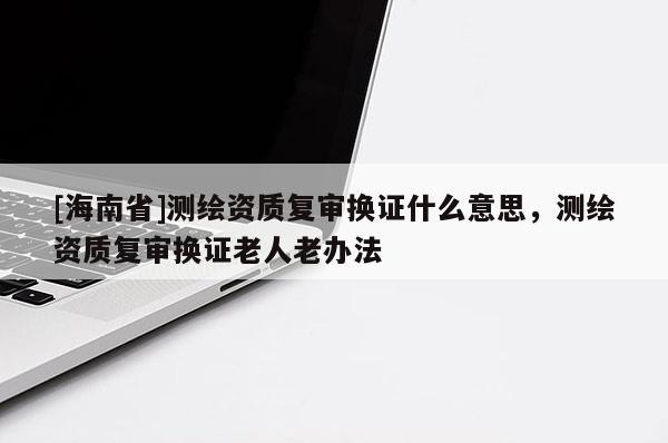 [海南省]測繪資質復審換證什么意思，測繪資質復審換證老人老辦法