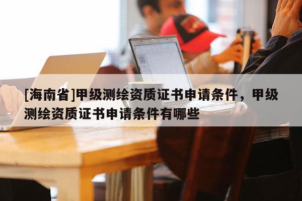 [海南省]甲級測繪資質證書申請條件，甲級測繪資質證書申請條件有哪些