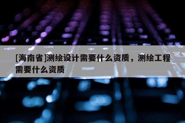 [海南省]測繪設(shè)計需要什么資質(zhì)，測繪工程需要什么資質(zhì)