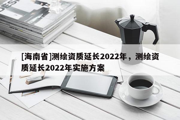 [海南省]測繪資質(zhì)延長2022年，測繪資質(zhì)延長2022年實施方案