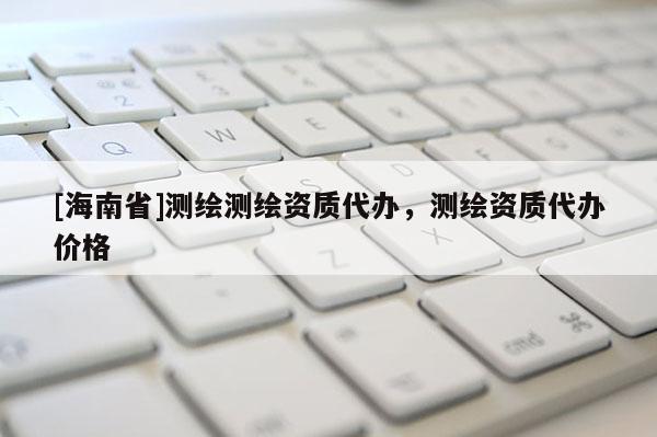 [海南省]測繪測繪資質(zhì)代辦，測繪資質(zhì)代辦價格