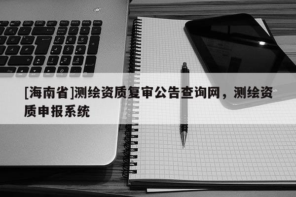 [海南省]測繪資質復審公告查詢網，測繪資質申報系統