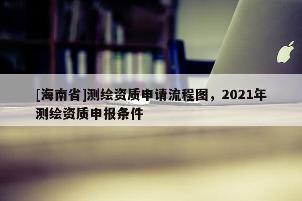 [海南省]測繪資質申請流程圖，2021年測繪資質申報條件