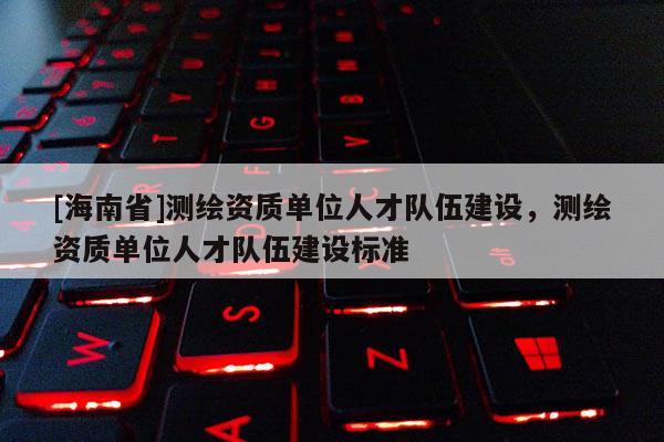 [海南省]測繪資質單位人才隊伍建設，測繪資質單位人才隊伍建設標準