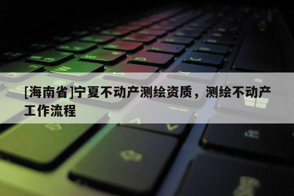 [海南省]寧夏不動(dòng)產(chǎn)測(cè)繪資質(zhì)，測(cè)繪不動(dòng)產(chǎn)工作流程